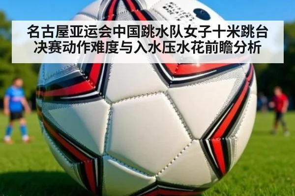 名古屋亚运会中国跳水队女子十米跳台决赛动作难度与入水压水花前瞻分析
