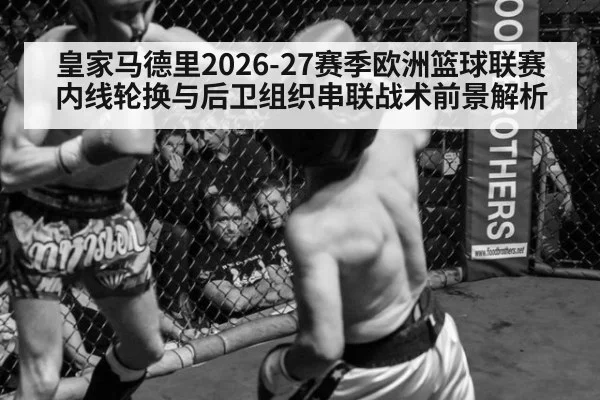 皇家马德里2026-27赛季欧洲篮球联赛内线轮换与后卫组织串联战术前景解析